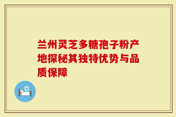 兰州灵芝多糖孢子粉产地探秘其独特优势与品质保障