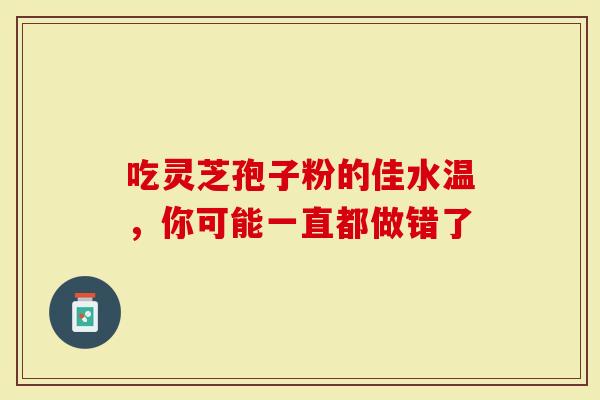 吃灵芝孢子粉的佳水温，你可能一直都做错了