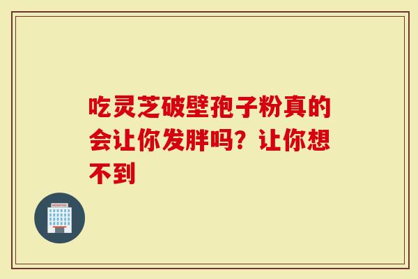 吃灵芝破壁孢子粉真的会让你发胖吗？让你想不到