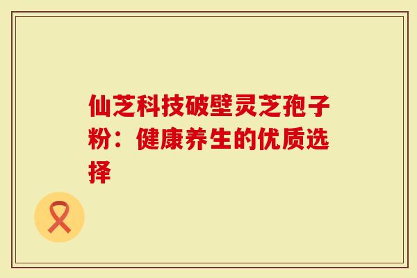 仙芝科技破壁灵芝孢子粉：健康养生的优质选择