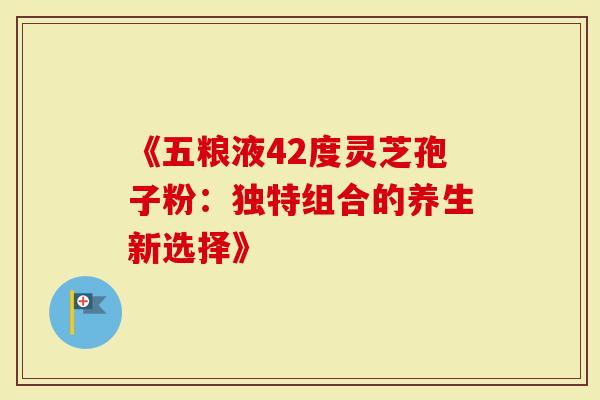 《五粮液42度灵芝孢子粉：独特组合的养生新选择》