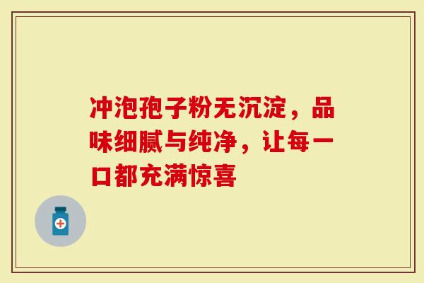 冲泡孢子粉无沉淀，品味细腻与纯净，让每一口都充满惊喜