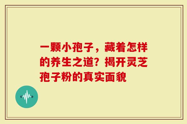 一颗小孢子，藏着怎样的养生之道？揭开灵芝孢子粉的真实面貌