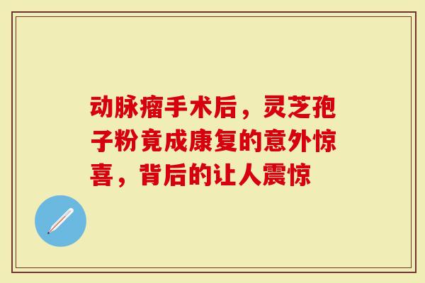 动脉瘤手术后,灵芝孢子粉竟成康复的意外惊喜,背后的让人震惊-第1张图片-灵芝大师 动脉瘤手术后,灵芝孢子粉竟成康复的意外惊喜,背后的让人震惊-第1张图片-灵芝大师