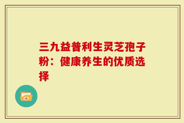 三九益普利生灵芝孢子粉：健康养生的优质选择