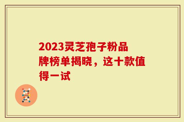 2023灵芝孢子粉品牌榜单揭晓，这十款值得一试