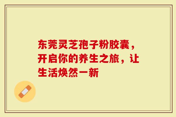 东莞灵芝孢子粉胶囊，开启你的养生之旅，让生活焕然一新