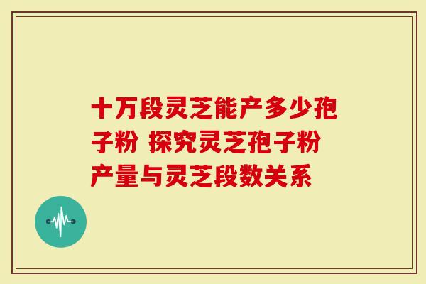 十万段灵芝能产多少孢子粉 探究灵芝孢子粉产量与灵芝段数关系