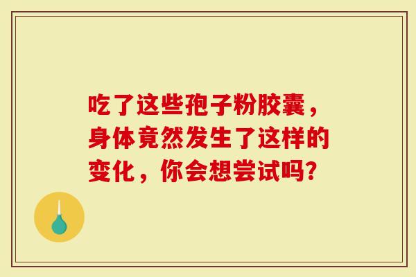 吃了这些孢子粉胶囊，身体竟然发生了这样的变化，你会想尝试吗？-第1张图片-灵芝大师
