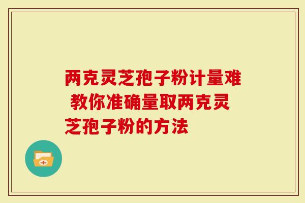 两克灵芝孢子粉计量难 教你准确量取两克灵芝孢子粉的方法-第1张图片-灵芝大师 两克灵芝孢子粉计量难 教你准确量取两克灵芝孢子粉的方法-第1张图片-灵芝大师