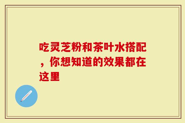 吃灵芝粉和茶叶水搭配，你想知道的效果都在这里