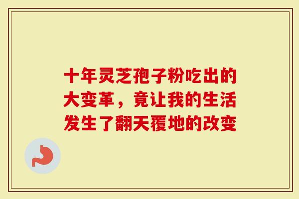 十年灵芝孢子粉吃出的大变革，竟让我的生活发生了翻天覆地的改变