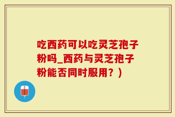 吃西药可以吃灵芝孢子粉吗_西药与灵芝孢子粉能否同时服用？)