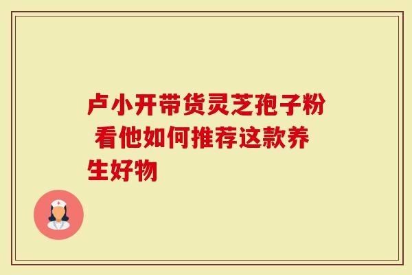 卢小开带货灵芝孢子粉 看他如何推荐这款养生好物