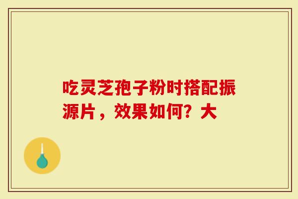 吃灵芝孢子粉时搭配振源片，效果如何？大