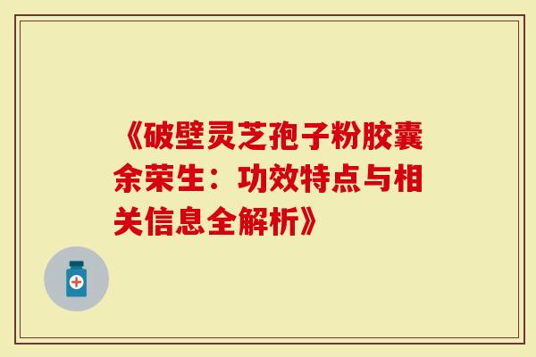 《破壁灵芝孢子粉胶囊余荣生：功效特点与相关信息全解析》