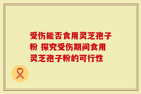 受伤能否食用灵芝孢子粉 探究受伤期间食用灵芝孢子粉的可行性