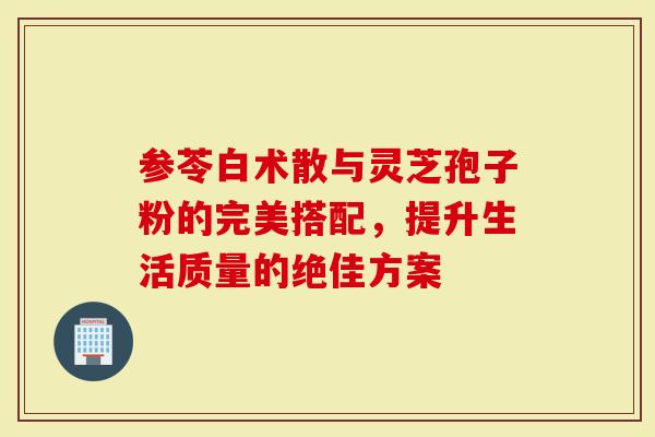 参苓白术散与灵芝孢子粉的完美搭配，提升生活质量的绝佳方案