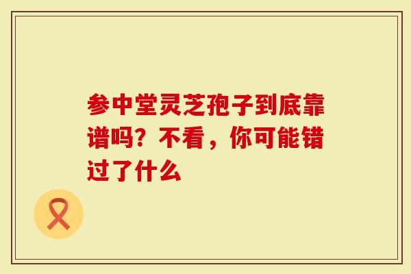 参中堂灵芝孢子到底靠谱吗？不看，你可能错过了什么