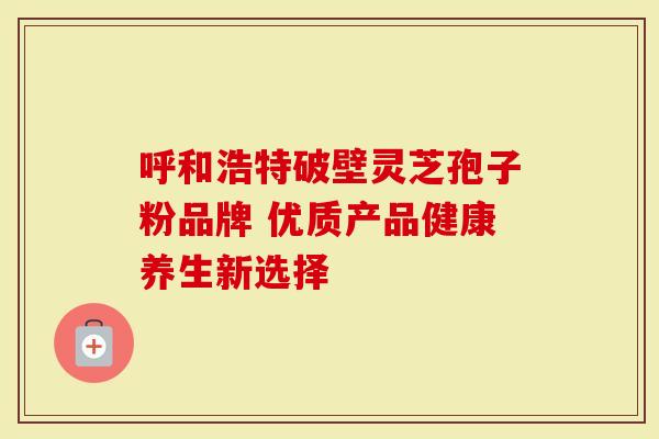 呼和浩特破壁灵芝孢子粉品牌 优质产品健康养生新选择