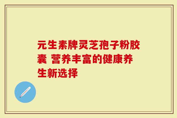 元生素牌灵芝孢子粉胶囊 营养丰富的健康养生新选择