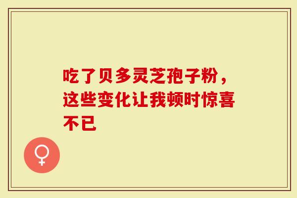 吃了贝多灵芝孢子粉，这些变化让我顿时惊喜不已