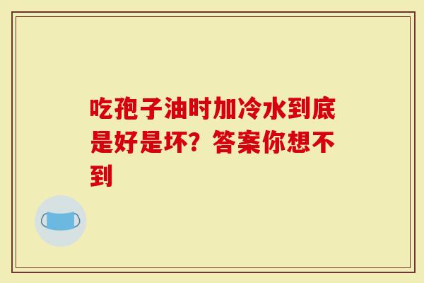 吃孢子油时加冷水到底是好是坏？答案你想不到
