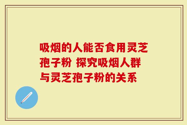 吸烟的人能否食用灵芝孢子粉 探究吸烟人群与灵芝孢子粉的关系