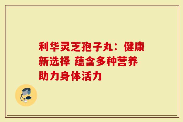 利华灵芝孢子丸：健康新选择 蕴含多种营养助力身体活力