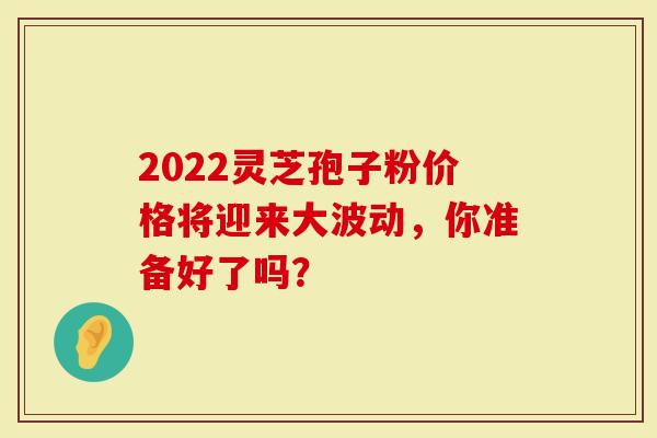2022灵芝孢子粉价格将迎来大波动，你准备好了吗？