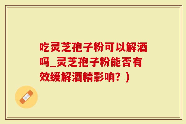 吃灵芝孢子粉可以解酒吗_灵芝孢子粉能否有效缓解酒精影响？)