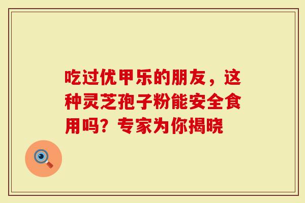 吃过优甲乐的朋友，这种灵芝孢子粉能安全食用吗？专家为你揭晓