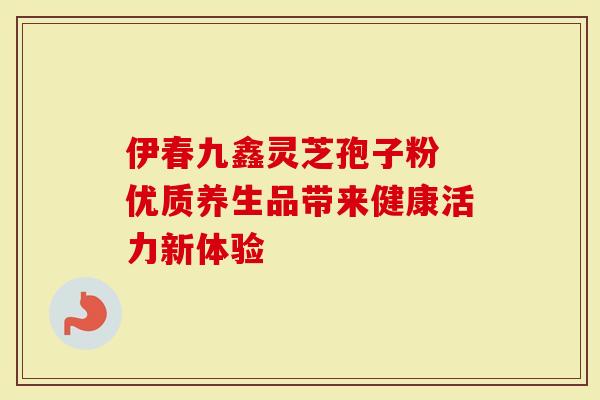 伊春九鑫灵芝孢子粉 优质养生品带来健康活力新体验
