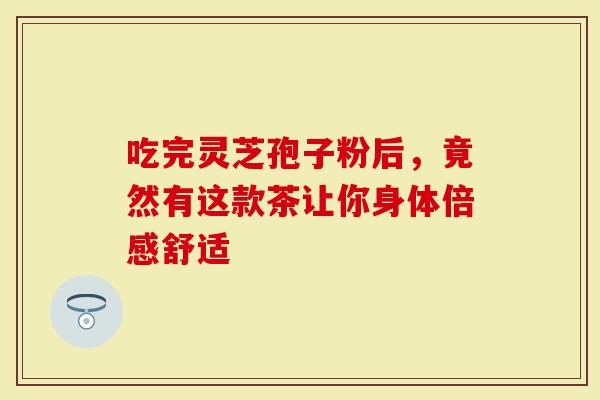 吃完灵芝孢子粉后，竟然有这款茶让你身体倍感舒适