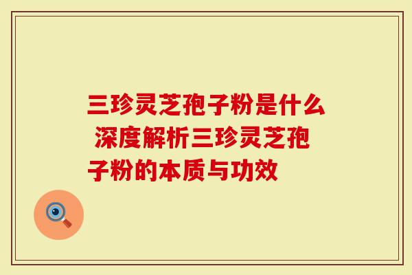 三珍灵芝孢子粉是什么 深度解析三珍灵芝孢子粉的本质与功效