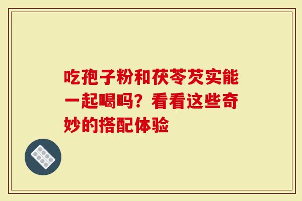 吃孢子粉和茯苓芡实能一起喝吗？看看这些奇妙的搭配体验