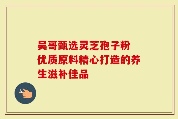 吴哥甄选灵芝孢子粉 优质原料精心打造的养生滋补佳品