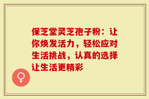 保芝堂灵芝孢子粉：让你焕发活力，轻松应对生活挑战，认真的选择让生活更精彩