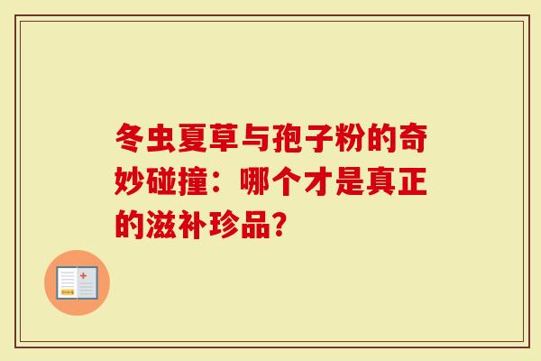 冬虫夏草与孢子粉的奇妙碰撞：哪个才是真正的滋补珍品？