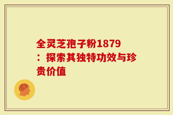 全灵芝孢子粉1879：探索其独特功效与珍贵价值