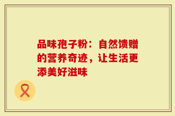 品味孢子粉:自然馈赠的营养奇迹,让生活更添美好滋味-第1张图片-灵芝大师 品味孢子粉:自然馈赠的营养奇迹,让生活更添美好滋味-第1张图片-灵芝大师