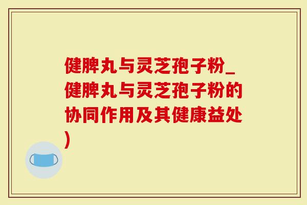 健脾丸与灵芝孢子粉_健脾丸与灵芝孢子粉的协同作用及其健康益处)