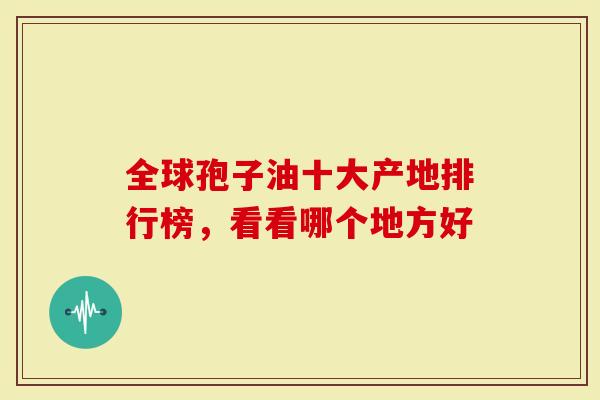 全球孢子油十大产地排行榜，看看哪个地方好