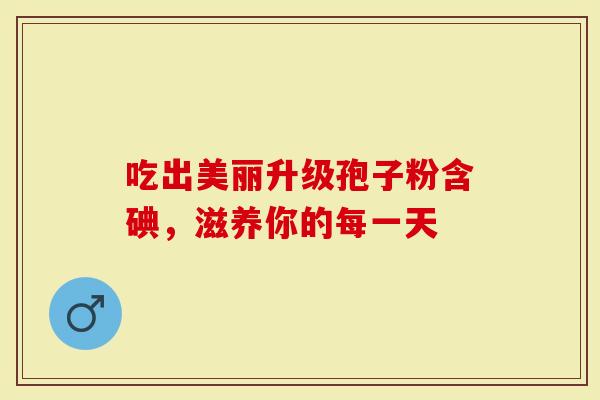 吃出美丽升级孢子粉含碘,滋养你的每一天-第1张图片-灵芝大师 吃出美丽升级孢子粉含碘,滋养你的每一天-第1张图片-灵芝大师