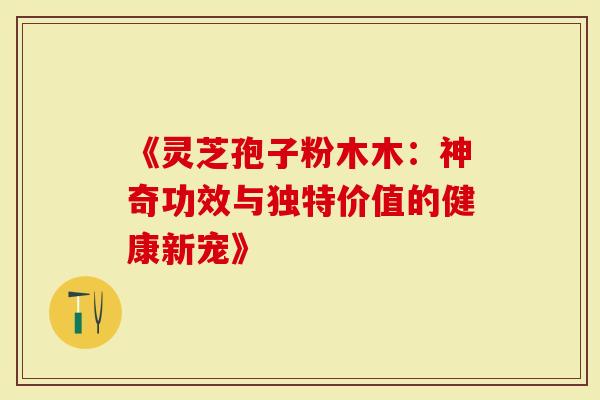 《灵芝孢子粉木木：神奇功效与独特价值的健康新宠》