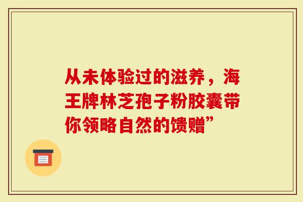 从未体验过的滋养，海王牌林芝孢子粉胶囊带你领略自然的馈赠”-第1张图片-灵芝大师