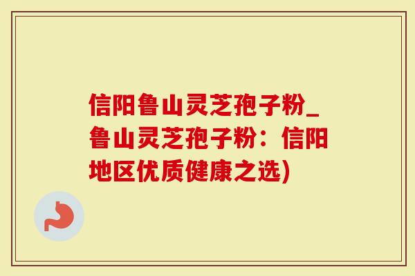 信阳鲁山灵芝孢子粉_鲁山灵芝孢子粉：信阳地区优质健康之选)