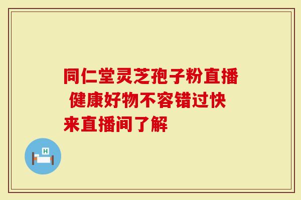 同仁堂灵芝孢子粉直播 健康好物不容错过快来直播间了解