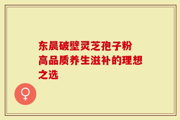 东晨破壁灵芝孢子粉 高品质养生滋补的理想之选