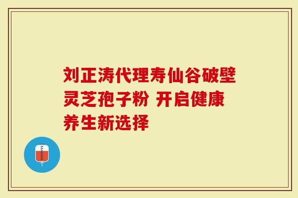 刘正涛代理寿仙谷破壁灵芝孢子粉 开启健康养生新选择